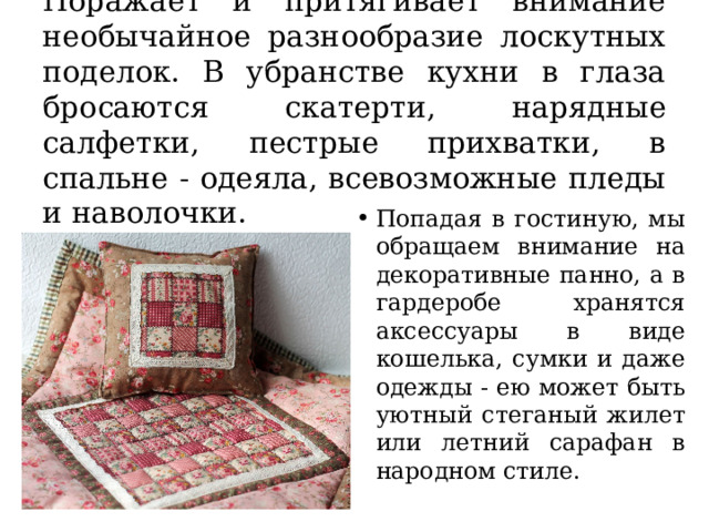 Поражает и притягивает внимание необычайное разнообразие лоскутных поделок. В убранстве кухни в глаза бросаются скатерти, нарядные салфетки, пестрые прихватки, в спальне - одеяла, всевозможные пледы и наволочки. Попадая в гостиную, мы обращаем внимание на декоративные панно, а в гардеробе хранятся аксессуары в виде кошелька, сумки и даже одежды - ею может быть уютный стеганый жилет или летний сарафан в народном стиле. 