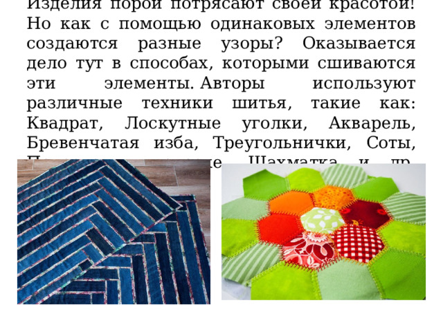Изделия порой потрясают своей красотой! Но как с помощью одинаковых элементов создаются разные узоры? Оказывается дело тут в способах, которыми сшиваются эти элементы. Авторы используют различные техники шитья, такие как: Квадрат, Лоскутные уголки, Акварель, Бревенчатая изба, Треугольнички, Соты, Полоска к полоске, Шахматка и др.   