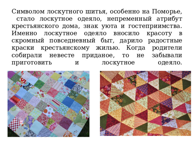Символом лоскутного шитья, особенно на Поморье, стало лоскутное одеяло, непременный атрибут крестьянского дома, знак уюта и гостеприимства. Именно лоскутное одеяло вносило красоту в скромный повседневный быт, дарило радостные краски крестьянскому жилью. Когда родители собирали невесте приданое, то не забывали приготовить и лоскутное одеяло.   