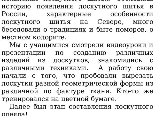 Наши ребята изучили историю появления лоскутного шитья. Отследили историю появления лоскутного шитья в России, характерные особенности лоскутного шитья на Севере, много беседовали о традициях и быте поморов, о местном колорите. Мы с учащимися смотрели видеоуроки и презентации по созданию различных изделий из лоскутков, знакомились с различными техниками. А работу свою начали с того, что пробовали вырезать лоскутки разной геометрической формы из различной по фактуре ткани. Кто-то же тренировался на цветной бумаге. Далее был этап составления лоскутного одеяла! 