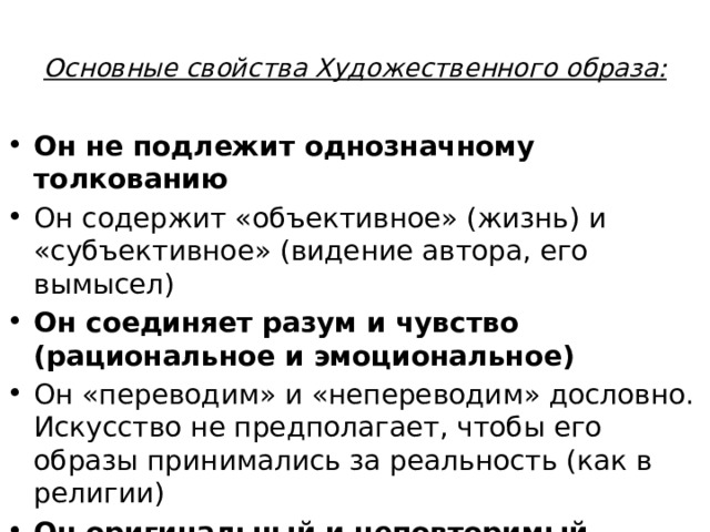 Основные свойства Художественного образа:   Он не подлежит однозначному толкованию Он содержит «объективное» (жизнь) и «субъективное» (видение автора, его вымысел) Он соединяет разум и чувство (рациональное и эмоциональное) Он «переводим» и «непереводим» дословно. Искусство не предполагает, чтобы его образы принимались за реальность (как в религии) Он оригинальный и неповторимый 