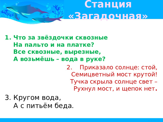Станция «Загадочная» Что за звёздочки сквозные   На пальто и на платке?   Все сквозные, вырезные,   А возьмёшь – вода в руке?     Приказало солнце: стой,   Семицветный мост крутой!   Тучка скрыла солнце свет –   Рухнул мост, и щепок нет .  Кругом вода,   А с питьём беда.    