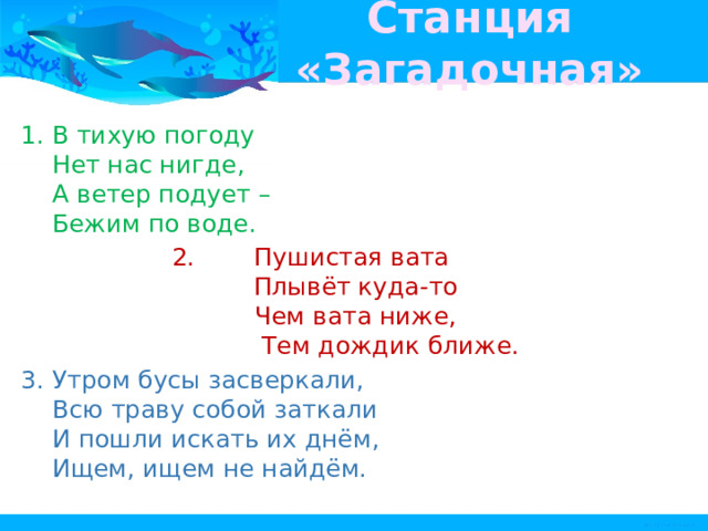 Станция «Загадочная» В тихую погоду   Нет нас нигде,   А ветер подует –   Бежим по воде.  Пушистая вата   Плывёт куда-то   Чем вата ниже,   Тем дождик ближе.  Утром бусы засверкали,   Всю траву собой заткали   И пошли искать их днём,   Ищем, ищем не найдём.   