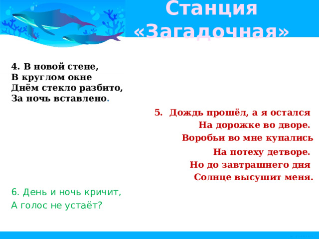 Станция «Загадочная» 4. В новой стене,   В круглом окне   Днём стекло разбито,   За ночь вставлено .  5.  Дождь прошёл, а я остался   На дорожке во дворе.   Воробьи во мне купались   На потеху детворе.   Но до завтрашнего дня   Солнце высушит меня. 6. День и ночь кричит,   А голос не устаёт?  