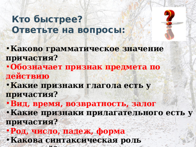 Кто быстрее?  Ответьте на вопросы: Каково грамматическое значение причастия? Обозначает признак предмета по действию Какие признаки глагола есть у причастия? Вид, время, возвратность, залог Какие признаки прилагательного есть у причастия? Род, число, падеж, форма Какова синтаксическая роль причастий? Полные причастия – определения, краткие – сказуемое 