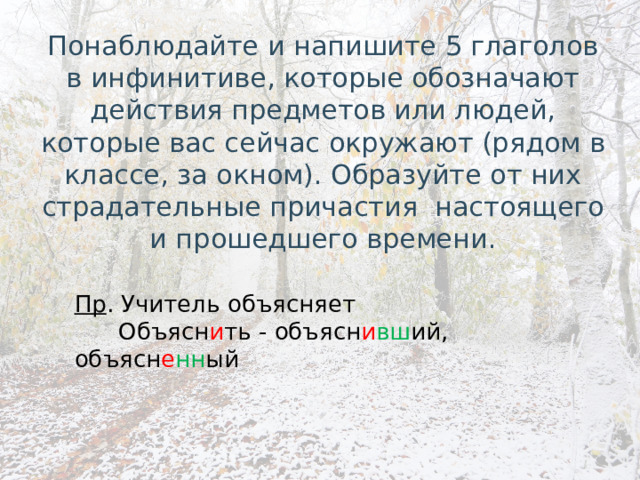 Понаблюдайте и напишите 5 глаголов в инфинитиве, которые обозначают действия предметов или людей, которые вас сейчас окружают (рядом в классе, за окном). Образуйте от них страдательные причастия настоящего и прошедшего времени. Пр . Учитель объясняет  Объясн и ть - объясн и вш ий, объясн е нн ый 