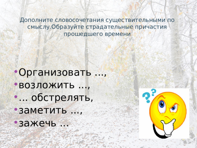 Дополните словосочетания существительными по смыслу.Образуйте страдательные причастия прошедшего времени Организовать ..., возложить ..., ... обстрелять, заметить ..., зажечь ... 