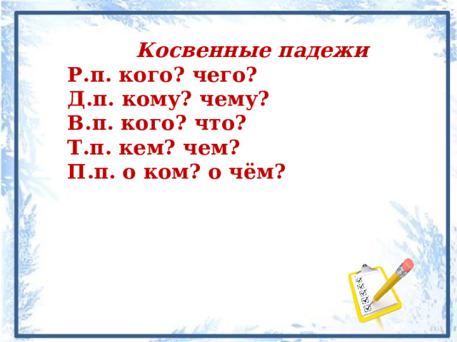    Косвенные падежи Р.п. кого? чего? Д.п. кому? чему? В.п. кого? что? Т.п. кем? чем? П.п. о ком? о чём? 