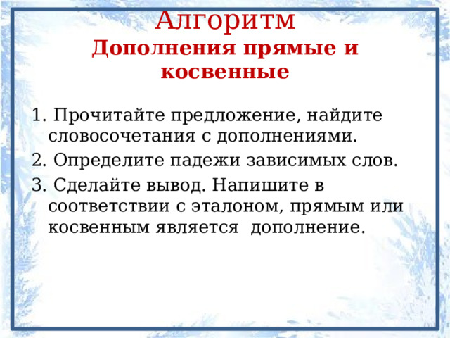Алгоритм  Дополнения прямые и косвенные 1. Прочитайте предложение, найдите словосочетания с дополнениями. 2. Определите падежи зависимых слов. 3. Сделайте вывод. Напишите в соответствии с эталоном, прямым или косвенным является дополнение. 