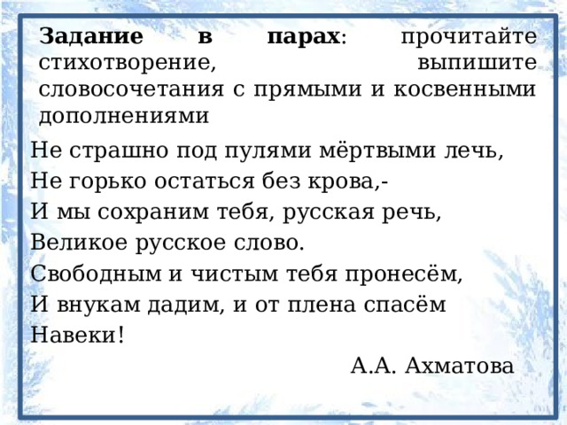 Задание в парах : прочитайте стихотворение, выпишите словосочетания с прямыми и косвенными дополнениями Не страшно под пулями мёртвыми лечь, Не горько остаться без крова,- И мы сохраним тебя, русская речь, Великое русское слово. Свободным и чистым тебя пронесём, И внукам дадим, и от плена спасём Навеки!      А.А. Ахматова 