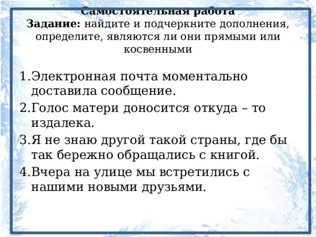 Самостоятельная работа  Задание: найдите и подчеркните дополнения, определите, являются ли они прямыми или косвенными 1.Электронная почта моментально доставила сообщение. 2.Голос матери доносится откуда – то издалека. 3.Я не знаю другой такой страны, где бы так бережно обращались с книгой. 4.Вчера на улице мы встретились с нашими новыми друзьями. 