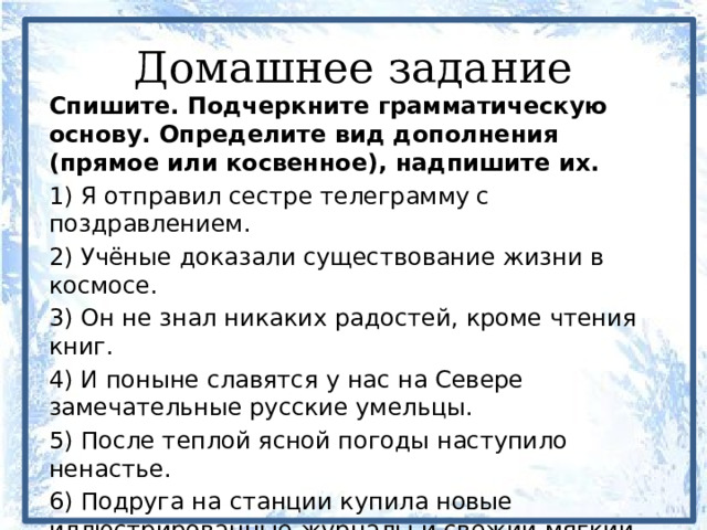 Домашнее задание Спишите. Подчеркните грамматическую основу. Определите вид дополнения (прямое или косвенное), надпишите их. 1) Я отправил сестре телеграмму с поздравлением. 2) Учёные доказали существование жизни в космосе. 3) Он не знал никаких радостей, кроме чтения книг. 4) И поныне славятся у нас на Севере замечательные русские умельцы. 5) После теплой ясной погоды наступило ненастье. 6) Подруга на станции купила новые иллюстрированные журналы и свежий мягкий хлеб. 7) Хохлатые курицы ищут в сене мошек да букашек. 8) И туман, и непогоду осень поздняя несёт. 