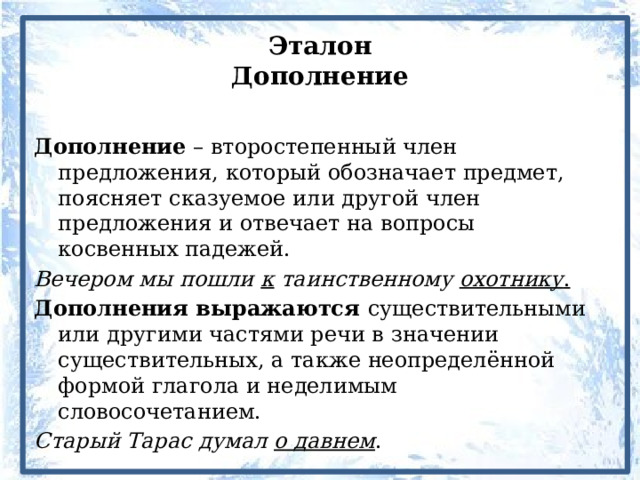 Эталон  Дополнение Дополнение – второстепенный член предложения, который обозначает предмет, поясняет сказуемое или другой член предложения и отвечает на вопросы косвенных падежей. Вечером мы пошли к таинственному охотнику . Дополнения выражаются существительными или другими частями речи в значении существительных, а также неопределённой формой глагола и неделимым словосочетанием. Старый Тарас думал о давнем . 