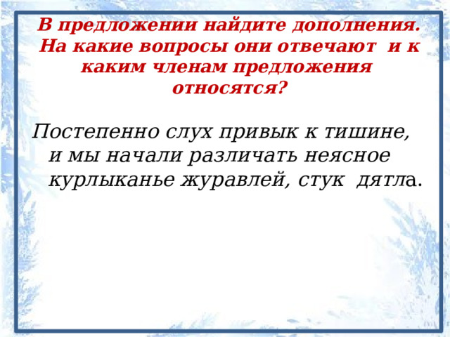 В предложении найдите дополнения. На какие вопросы они отвечают и к каким членам предложения относятся? Постепенно слух привык к тишине, и мы начали различать неясное курлыканье журавлей, стук дятл а. 