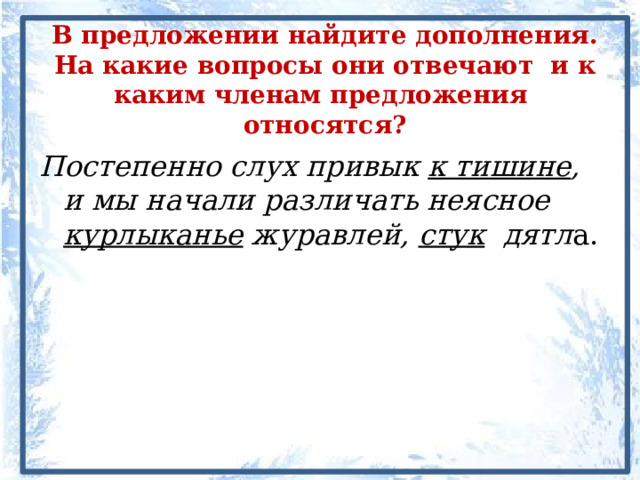 В предложении найдите дополнения. На какие вопросы они отвечают и к каким членам предложения относятся? Постепенно слух привык к тишине , и мы начали различать неясное курлыканье журавлей, стук дятл а. 