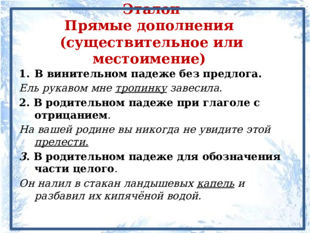 Эталон  Прямые дополнения  (существительное или местоимение) В винительном падеже без предлога. Ель рукавом мне тропинку завесила . 2. В родительном падеже при глаголе с отрицанием . На вашей родине вы никогда не увидите этой прелести. 3 . В родительном падеже для обозначения части целого . Он налил в стакан ландышевых капель и разбавил их кипячёной водой. 