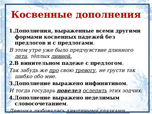 Косвенные дополнения 1.Дополнения, выраженные всеми другими формами косвенных падежей без предлогов и с предлогами . В этом утре уже было предчувствие длинного лета , тёплых ливней. 2.В винительном падеже с предлогом . Так забудь же про свою тревогу , не грусти так шибко обо мне . 3.Дополнение выражено инфинитивом . И тогда государь повелел  ослепить этих зодчих . 4.Дополнение выражено неделимым словосочетанием . Девочка любовалась анютиными глазками . 