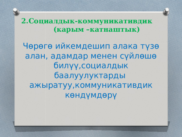  2.Социалдык-коммуникативдик  (карым –катнаштык) Чөрөгө ийкемдешип алака түзө алан, адамдар менен сүйлөшө билүү,социалдык баалуулуктарды ажыратуу,коммуникативдик көндүмдөрү 
