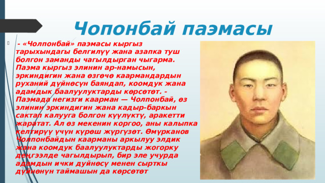 Чопонбай паэмасы  - «Чолпонбай» паэмасы кыргыз тарыхындагы белгилүү жана азапка туш болгон заманды чагылдырган чыгарма. Паэма кыргыз элинин ар-намысын, эркиндигин жана өзгөчө каармандардын руханий дүйнөсүн баяндап, коомдук жана адамдык баалуулуктарды көрсөтөт. - Паэмада негизги каарман — Чолпонбай, өз элинин эркиндигин жана кадыр-баркын сактап калууга болгон күүлүктү, аракетти жаратат. Ал өз мекенин коргоо, аны калыпка келтирүү үчүн күрөш жүргүзөт. Өмүрканов Чолпонбайдын каарманы аркылуу элдик жана коомдук баалуулуктарды жогорку деңгээлде чагылдырып, бир эле учурда адамдын ички дуйнөсү менен сырткы дүйнөнүн таймашын да көрсөтөт 