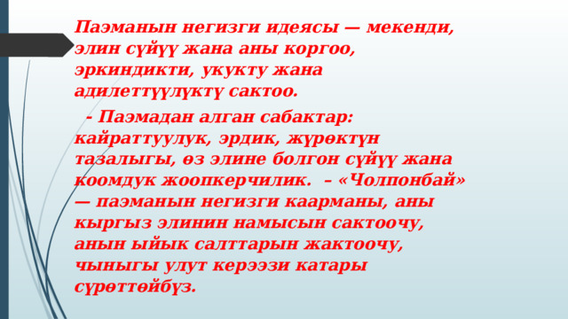 Паэманын негизги идеясы — мекенди, элин сүйүү жана аны коргоо, эркиндикти, укукту жана адилеттүүлүктү сактоо.  - Паэмадан алган сабактар: кайраттуулук, эрдик, жүрөктүн тазалыгы, өз элине болгон сүйүү жана коомдук жоопкерчилик. – «Чолпонбай» — паэманын негизги каарманы, аны кыргыз элинин намысын сактоочу, анын ыйык салттарын жактоочу, чыныгы улут керээзи катары сүрөттөйбүз. 