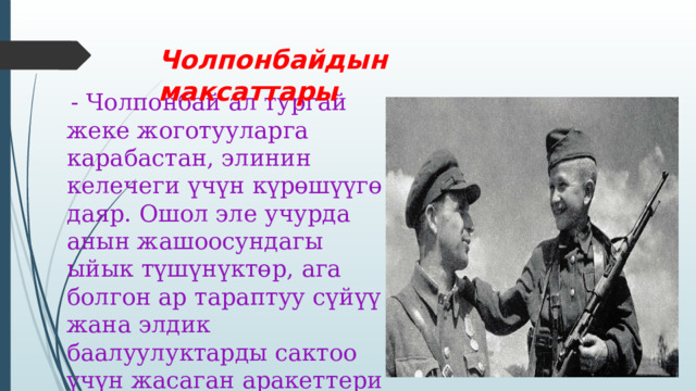 Чолпонбайдын максаттары  - Чолпонбай ал тургай жеке жоготууларга карабастан, элинин келечеги үчүн күрөшүүгө даяр. Ошол эле учурда анын жашоосундагы ыйык түшүнүктөр, ага болгон ар тараптуу сүйүү жана элдик баалуулуктарды сактоо үчүн жасаган аракеттери өзүнүн башкы максатын аныктап турат. 
