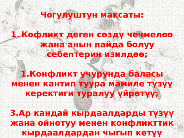 Чогулуштун максаты:  Кофликт деген сөздү чечмелөө жана анын пайда болуу себептерин изилдөө;  1.Конфликт учурунда баласы менен кантип туура мамиле түзүү керектиги туралуу үйрөтүү;  3.Ар кандай кырдаалдарды түзүү жана ойнотуу менен конфликттик кырдаалдардан чыгып кетүү жолдорун изилдөө. 