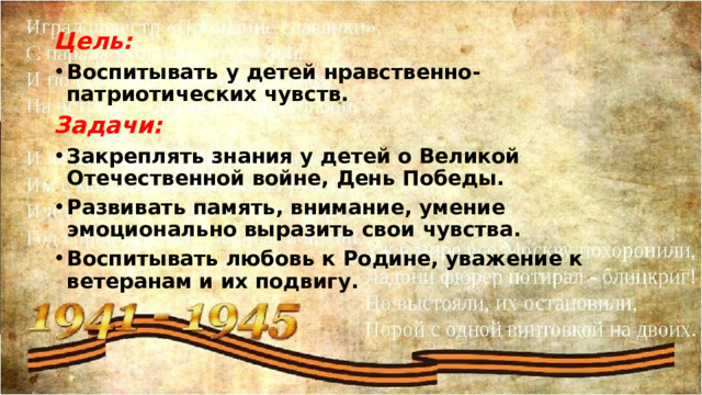 Цель: Воспитывать у детей нравственно-патриотических чувств. Задачи: Закреплять знания у детей о Великой Отечественной войне, День Победы. Развивать память, внимание, умение эмоционально выразить свои чувства. Воспитывать любовь к Родине, уважение к ветеранам и их подвигу.  