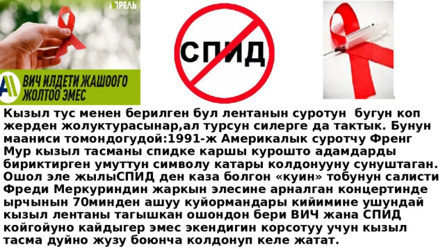 Кызыл тус менен берилген бул лентанын суротун бугун коп жерден жолуктурасынар,ал турсун силерге да тактык. Бунун мааниси томондогудой:1991-ж Америкалык суротчу Френг Мур кызыл тасманы спидке каршы курошто адамдарды бириктирген умуттун символу катары колдонууну сунуштаган. Ошол эле жылыСПИД ден каза болгон «куин» тобунун салисти Фреди Меркуриндин жаркын элесине арналган концертинде ырчынын 70минден ашуу куйормандары кийимине ушундай кызыл лентаны тагышкан ошондон бери ВИЧ жана СПИД койгойуно кайдыгер эмес экендигин корсотуу учун кызыл тасма дуйно жузу боюнча колдонуп келе жатат. 