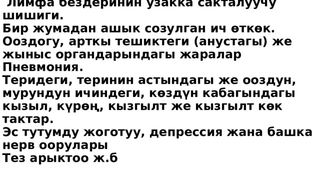  Оорунун алгачкы белгилери.  Кайра кайталанган ысытма же түнкүсүн катуу тердөө  Ашкере жана себепсиз чарчоо.  Лимфа бездеринин узакка сакталуучу шишиги.  Бир жумадан ашык созулган ич өткөк.  Ооздогу, арткы тешиктеги (анустагы) же жыныс органдарындагы жаралар  Пневмония.  Теридеги, теринин астындагы же ооздун, мурундун ичиндеги, көздүн кабагындагы кызыл, күрөң, кызгылт же кызгылт көк тактар.  Эс тутумду жоготуу, депрессия жана башка нерв оорулары  Тез арыктоо ж.б   