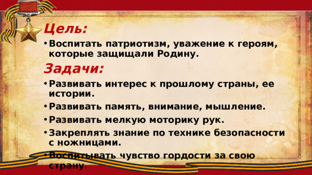 Цель: Воспитать патриотизм, уважение к героям, которые защищали Родину. Задачи: Развивать интерес к прошлому страны, ее истории. Развивать память, внимание, мышление. Развивать мелкую моторику рук. Закреплять знание по технике безопасности с ножницами. Воспитывать чувство гордости за свою страну.  