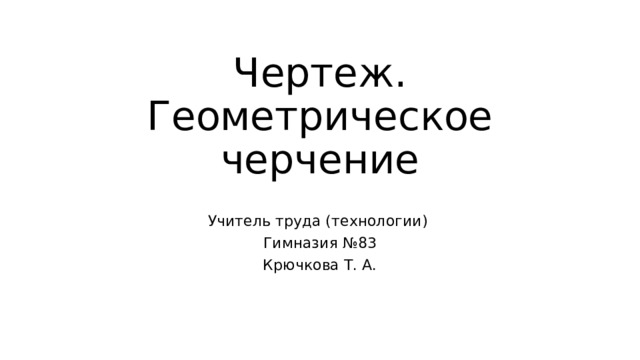 Чертеж. Геометрическое черчение Учитель труда (технологии) Гимназия №83 Крючкова Т. А. 