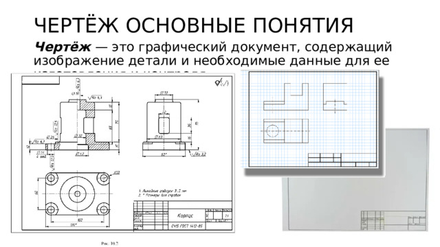 ЧЕРТЁЖ ОСНОВНЫЕ ПОНЯТИЯ Чертёж — это графический документ, содержащий изображение детали и необходимые данные для ее изготовления и контроля. 
