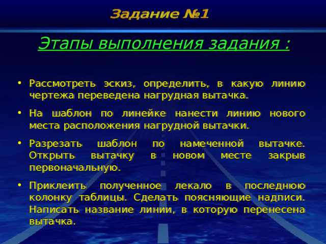 Этапы выполнения задания : Рассмотреть эскиз, определить, в какую линию чертежа переведена нагрудная вытачка. На шаблон по линейке нанести линию нового места расположения нагрудной вытачки. Разрезать шаблон по намеченной вытачке. Открыть вытачку в новом месте закрыв первоначальную. Приклеить полученное лекало в последнюю колонку таблицы. Сделать поясняющие надписи. Написать название линии, в которую перенесена вытачка. 