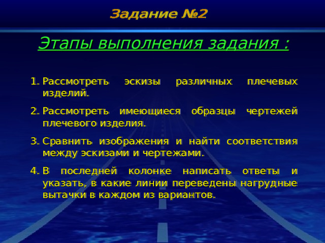 Этапы выполнения задания : Рассмотреть эскизы различных плечевых изделий. Рассмотреть имеющиеся образцы чертежей плечевого изделия. Сравнить изображения и найти соответствия между эскизами и чертежами. В последней колонке написать ответы и указать, в какие линии переведены нагрудные вытачки в каждом из вариантов. 