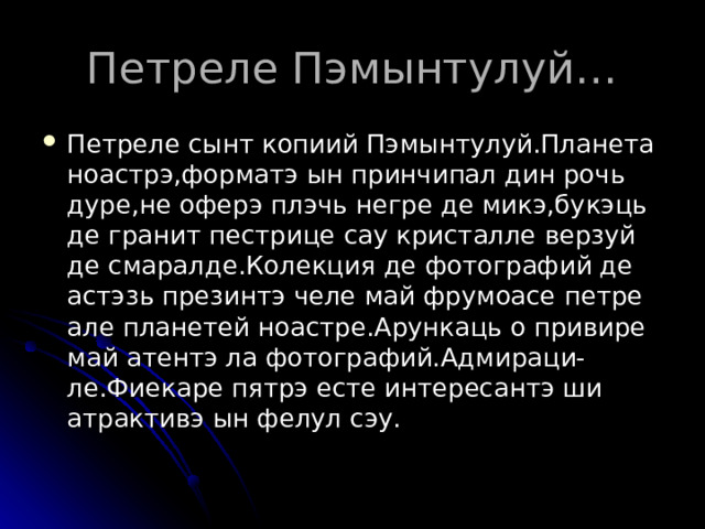 Петреле Пэмынтулуй… Петреле сынт копиий Пэмынтулуй.Планета ноастрэ,форматэ ын принчипал дин рочь дуре,не оферэ плэчь негре де микэ,букэць де гранит пестрице сау кристалле верзуй де смаралде.Колекция де фотографий де астэзь презинтэ челе май фрумоасе петре але планетей ноастре.Арункаць о привире май атентэ ла фотографий.Адмираци-ле.Фиекаре пятрэ есте интересантэ ши атрактивэ ын фелул сэу. 