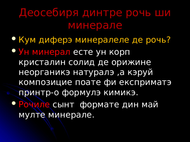    Деосебиря динтре рочь ши минерале    Кум диферэ минералеле де рочь ? Ун минерал есте ун корп кристалин солид де орижине неорганикэ натуралэ , а кэруй композицие поате фи експриматэ принтр - о формулэ кимикэ . Рочиле сынт формате дин май мулте минерале .  