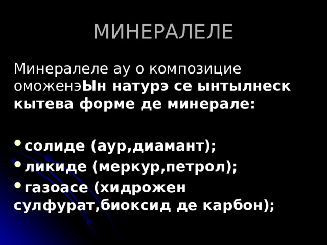 МИНЕРАЛЕЛЕ Минералеле ау о композицие оможенэ Ын натурэ се ынтылнеск кытева форме де минерале:  солиде (аур,диамант); ликиде (меркур,петрол); газоасе (хидрожен сулфурат,биоксид де карбон);  
