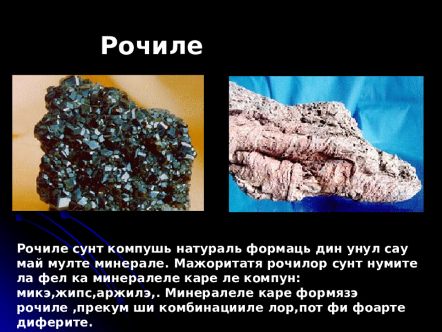 Рочиле Рочиле сунт компушь натураль формаць дин унул сау май мулте минерале . Ma жоритатя рочилор сунт нумите ла фел ка минералеле каре ле компун : микэ,жипс,аржилэ, . M инералеле каре формязэ рочиле ,прекум ши комбинацииле лор,пот фи фоарте диферите. 