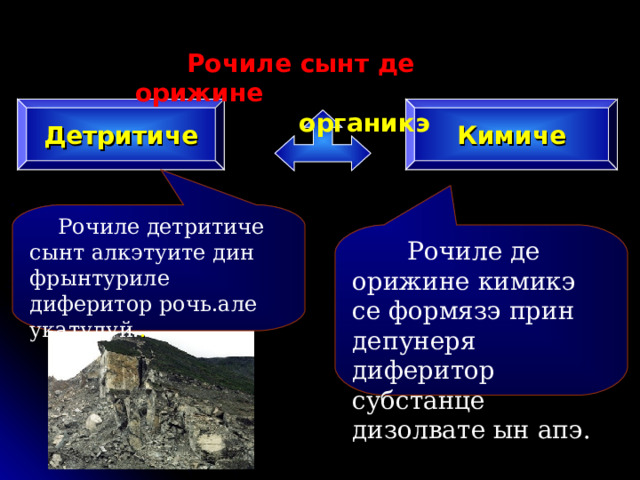  Рочиле сынт де орижине  органикэ Детритиче Кимиче  Рочиле детритиче сынт алкэтуите дин фрынтуриле диферитор рочь.але укатулуй. .  Рочиле де орижине кимикэ се формязэ прин депунеря диферитор субстанце дизолвате ын апэ. 