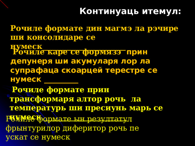 Континуаць итемул: Рочиле формате дин магмэ ла рэчире ши консолидаре се нумеск______________________  Рочиле каре се формязэ прин депунеря ши акумуларя лор ла супрафаца скоарцей терестре се нумеск _________  Рочиле формате прин трансформаря алтор рочь ла температурь ши пресиунь марь се нумеск ______________________ Рочиле формате ын резултатул фрынтурилор диферитор рочь пе ускат се нумеск _________________________ 