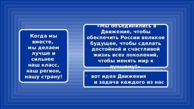  «Мы объединились в Движение, чтобы обеспечить России великое будущее, чтобы сделать достойной и счастливой жизнь всех поколений, чтобы менять мир к лучшему!» Когда мы вместе, мы делаем лучше и сильнее наш класс, наш регион, нашу страну! вот идея Движения и задача каждого из нас 