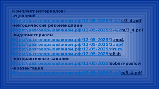 Комплект материалов: -сценарий https:// разговорыоважном.рф /12-05-2025/3-4/1 s/3_4.pdf  -методические рекомендации https:// разговорыоважном.рф /12-05-2025/3-4/2 m/3_4.pdf  -видеоматериалы https:// разговорыоважном.рф /12-05-2025/1. mp4  https:// разговорыоважном.рф /12-05-2025/2. mp4 https:// разговорыоважном.рф /12-05-2025/ druzy https:// разговорыоважном.рф /12-05-2025/ afish  -интерактивные задания https:// разговорыоважном.рф /12-05-2025/ soberi-poslovi  -презентация https:// разговорыоважном.рф /12-05-2025/3-4/3 p/3_4.pdf  