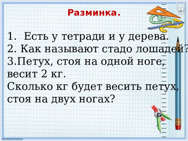 Разминка.   1. Есть у тетради и у дерева. 2. Как называют стадо лошадей? 3.Петух, стоя на одной ноге, весит 2 кг. Сколько кг будет весить петух, стоя на двух ногах? 