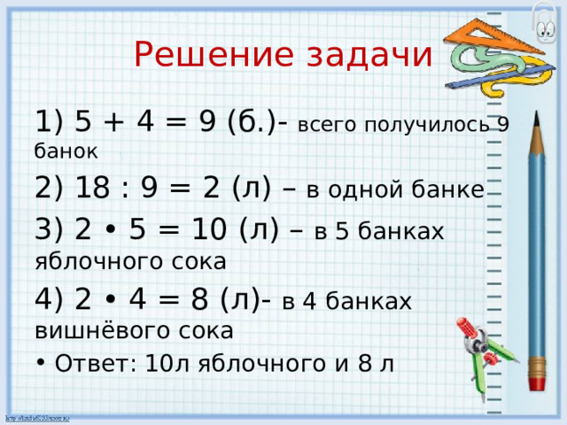 Решение задачи 1) 5 + 4 = 9 (б.)- всего получилось 9 банок 2) 18 : 9 = 2 (л) – в одной банке 3) 2 • 5 = 10 (л) – в 5 банках яблочного сока 4) 2 • 4 = 8 (л)- в 4 банках вишнёвого сока Ответ: 10л яблочного и 8 л 