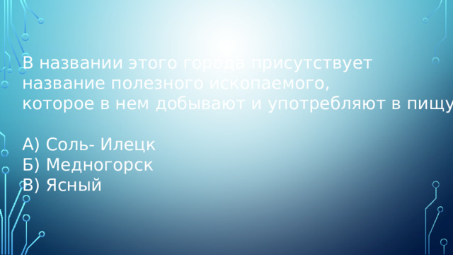В названии этого города присутствует название полезного ископаемого, которое в нем добывают и употребляют в пищу. А) Соль- Илецк Б) Медногорск В) Ясный 