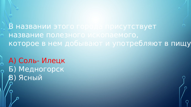 В названии этого города присутствует название полезного ископаемого, которое в нем добывают и употребляют в пищу. А) Соль- Илецк Б) Медногорск В) Ясный 