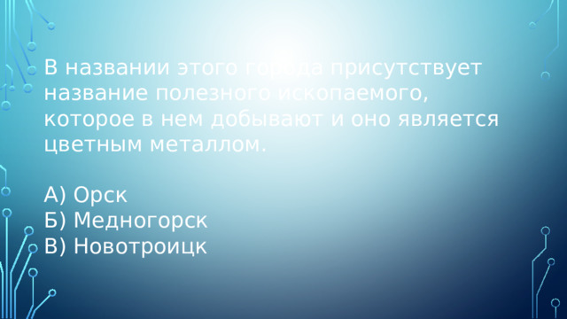 В названии этого города присутствует название полезного ископаемого, которое в нем добывают и оно является цветным металлом. А) Орск Б) Медногорск В) Новотроицк 
