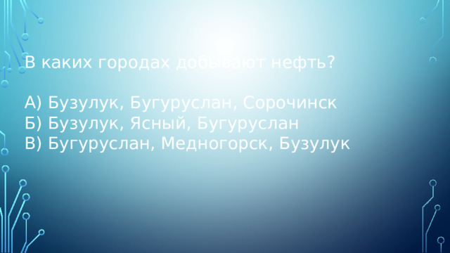 В каких городах добывают нефть? А) Бузулук, Бугуруслан, Сорочинск Б) Бузулук, Ясный, Бугуруслан В) Бугуруслан, Медногорск, Бузулук 
