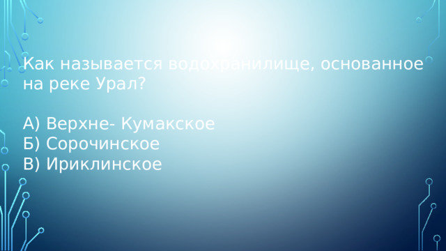 Как называется водохранилище, основанное на реке Урал? А) Верхне- Кумакское Б) Сорочинское В) Ириклинское 