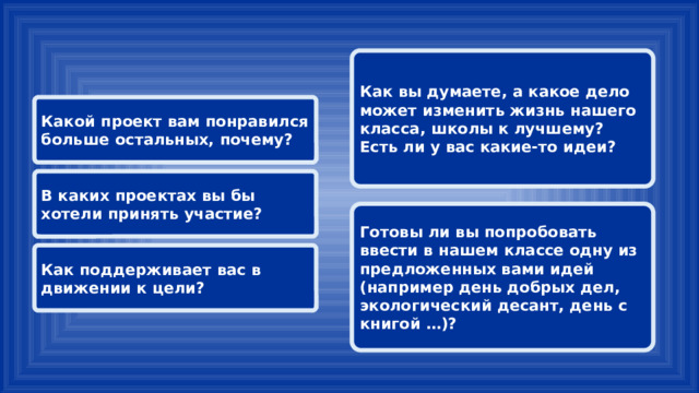 Как вы думаете, а какое дело может изменить жизнь нашего класса, школы к лучшему? Есть ли у вас какие-то идеи? Какой проект вам понравился больше остальных, почему?  В каких проектах вы бы хотели принять участие? Готовы ли вы попробовать ввести в нашем классе одну из предложенных вами идей (например день добрых дел, экологический десант, день с книгой …)? Как поддерживает вас в движении к цели? 